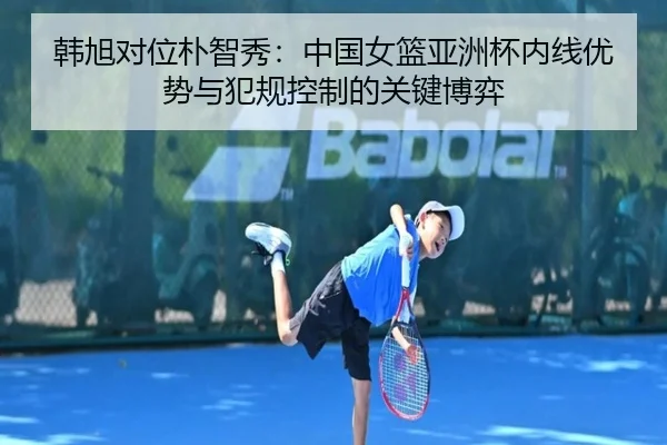 韩旭对位朴智秀：中国女篮亚洲杯内线优势与犯规控制的关键博弈